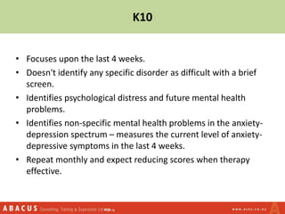 K10
• Focuses upon the last 4 weeks.
• Doesn't identify any specific disorder as difficult with a brief
screen.
• Identifies psychological distress and future mental health
problems.
• Identifies non-specific mental health problems in the anxiety-
depression spectrum – measures the current level of anxiety-
depressive symptoms in the last 4 weeks.
• Repeat monthly and expect reducing scores when therapy
effective.
 