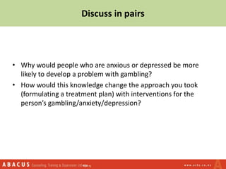 Discuss in pairs
• Why would people who are anxious or depressed be more
likely to develop a problem with gambling?
• How would this knowledge change the approach you took
(formulating a treatment plan) with interventions for the
person’s gambling/anxiety/depression?
 