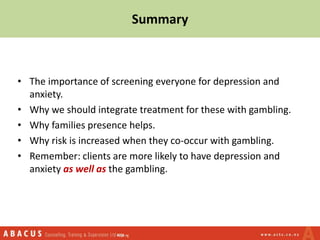 Summary
• The importance of screening everyone for depression and
anxiety.
• Why we should integrate treatment for these with gambling.
• Why families presence helps.
• Why risk is increased when they co-occur with gambling.
• Remember: clients are more likely to have depression and
anxiety as well as the gambling.
 