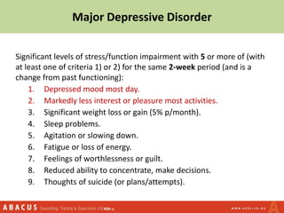 Major Depressive Disorder
Significant levels of stress/function impairment with 5 or more of (with
at least one of criteria 1) or 2) for the same 2-week period (and is a
change from past functioning):
1. Depressed mood most day.
2. Markedly less interest or pleasure most activities.
3. Significant weight loss or gain (5% p/month).
4. Sleep problems.
5. Agitation or slowing down.
6. Fatigue or loss of energy.
7. Feelings of worthlessness or guilt.
8. Reduced ability to concentrate, make decisions.
9. Thoughts of suicide (or plans/attempts).
 