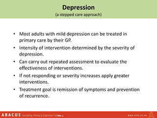 Depression
(a stepped care approach)
• Most adults with mild depression can be treated in
primary care by their GP.
• Intensity of intervention determined by the severity of
depression.
• Can carry out repeated assessment to evaluate the
effectiveness of interventions.
• If not responding or severity increases apply greater
interventions.
• Treatment goal is remission of symptoms and prevention
of recurrence.
 
