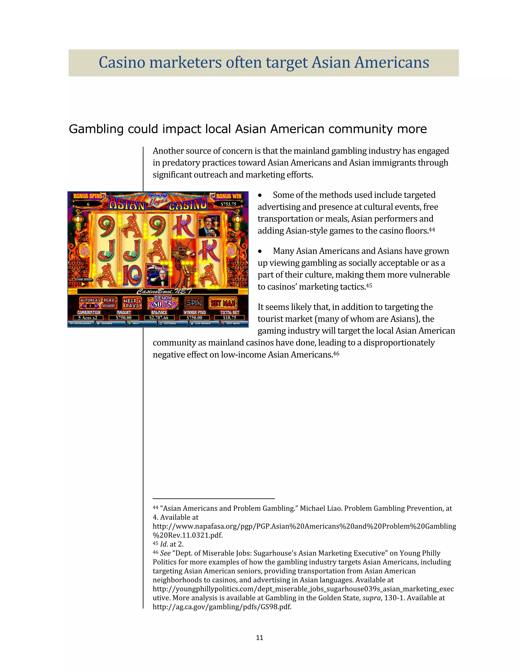 Casino marketers often target Asian Americans


Gambling could impact local Asian American community more
             Another source of concern is that the mainland gambling industry has engaged
             in predatory practices toward Asian Americans and Asian immigrants through
             significant outreach and marketing efforts.

                                              Some of the methods used include targeted
                                             advertising and presence at cultural events, free
                                             transportation or meals, Asian performers and
                                             adding Asian-style games to the casino floors.44

                                              Many Asian Americans and Asians have grown
                                             up viewing gambling as socially acceptable or as a
                                             part of their culture, making them more vulnerable
                                             to casinos’ marketing tactics.45

                                        It seems likely that, in addition to targeting the
                                        tourist market (many of whom are Asians), the
                                        gaming industry will target the local Asian American
             community as mainland casinos have done, leading to a disproportionately
             negative effect on low-income Asian Americans.46




             44 “Asian Americans and Problem Gambling.” Michael Liao. Problem Gambling Prevention, at
             4. Available at
             http://www.napafasa.org/pgp/PGP.Asian%20Americans%20and%20Problem%20Gambling
             %20Rev.11.0321.pdf.
             45 Id. at 2.
             46 See “Dept. of Miserable Jobs: Sugarhouse’s Asian Marketing Executive” on Young Philly

             Politics for more examples of how the gambling industry targets Asian Americans, including
             targeting Asian American seniors, providing transportation from Asian American
             neighborhoods to casinos, and advertising in Asian languages. Available at
             http://youngphillypolitics.com/dept_miserable_jobs_sugarhouse039s_asian_marketing_exec
             utive. More analysis is available at Gambling in the Golden State, supra, 130-1. Available at
             http://ag.ca.gov/gambling/pdfs/GS98.pdf.



                                            11
 