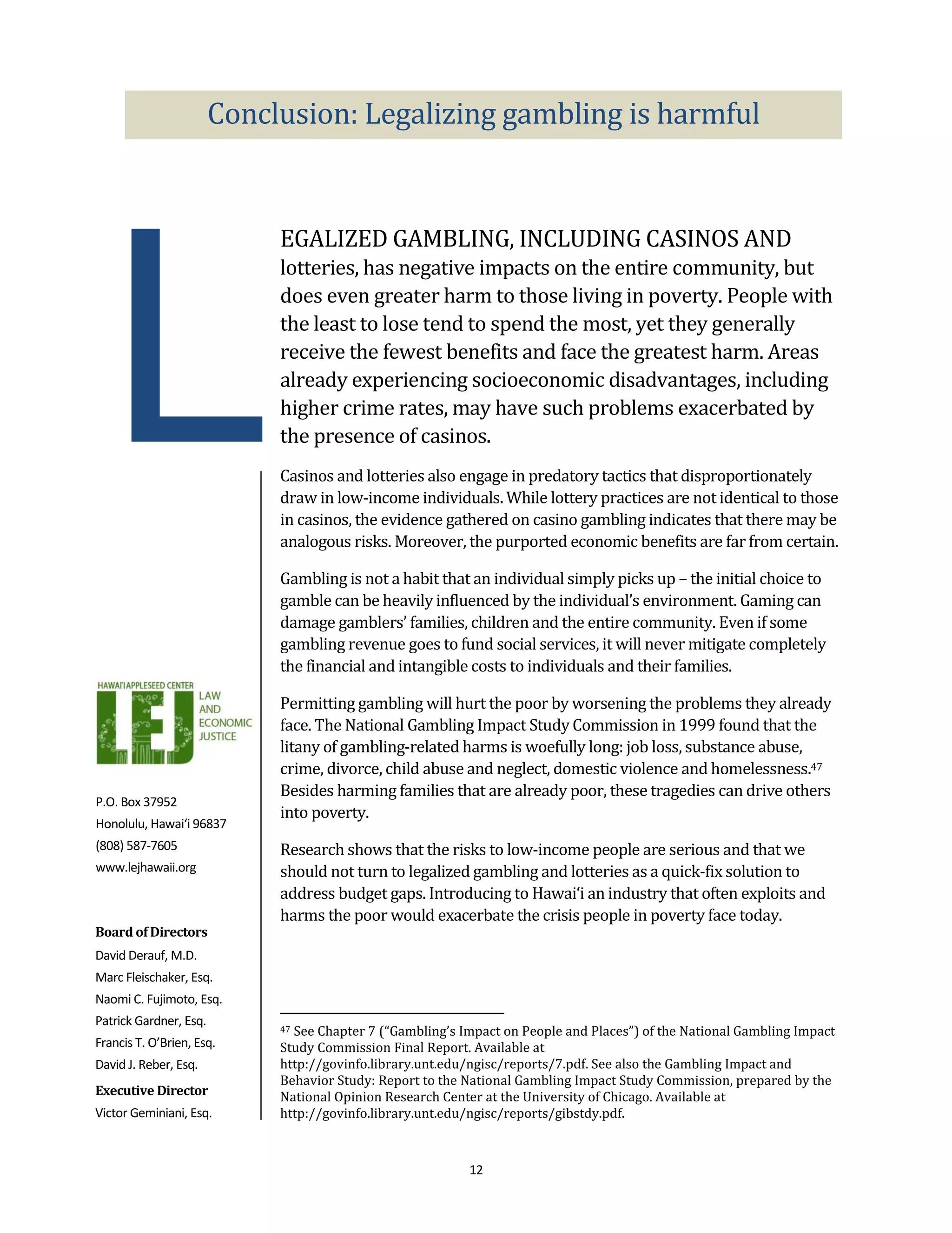Conclusion: Legalizing gambling is harmful




 L
                             EGALIZED GAMBLING, INCLUDING CASINOS AND
                             lotteries, has negative impacts on the entire community, but
                             does even greater harm to those living in poverty. People with
                             the least to lose tend to spend the most, yet they generally
                             receive the fewest benefits and face the greatest harm. Areas
                             already experiencing socioeconomic disadvantages, including
                             higher crime rates, may have such problems exacerbated by
                             the presence of casinos.
                             Casinos and lotteries also engage in predatory tactics that disproportionately
                             draw in low-income individuals. While lottery practices are not identical to those
                             in casinos, the evidence gathered on casino gambling indicates that there may be
                             analogous risks. Moreover, the purported economic benefits are far from certain.

                             Gambling is not a habit that an individual simply picks up – the initial choice to
                             gamble can be heavily influenced by the individual’s environment. Gaming can
                             damage gamblers’ families, children and the entire community. Even if some
                             gambling revenue goes to fund social services, it will never mitigate completely
                             the financial and intangible costs to individuals and their families.

                             Permitting gambling will hurt the poor by worsening the problems they already
                             face. The National Gambling Impact Study Commission in 1999 found that the
                             litany of gambling-related harms is woefully long: job loss, substance abuse,
                             crime, divorce, child abuse and neglect, domestic violence and homelessness.47
                             Besides harming families that are already poor, these tragedies can drive others
P.O. Box 37952
                             into poverty.
Honolulu, Hawai‘i 96837
(808) 587-7605               Research shows that the risks to low-income people are serious and that we
www.lejhawaii.org            should not turn to legalized gambling and lotteries as a quick-fix solution to
                             address budget gaps. Introducing to Hawai‘i an industry that often exploits and
                             harms the poor would exacerbate the crisis people in poverty face today.
Board of Directors
David Derauf, M.D.
Marc Fleischaker, Esq.
Naomi C. Fujimoto, Esq.
Patrick Gardner, Esq.
                             47See Chapter 7 (“Gambling’s Impact on People and Places”) of the National Gambling Impact
Francis T. O’Brien, Esq.     Study Commission Final Report. Available at
David J. Reber, Esq.         http://govinfo.library.unt.edu/ngisc/reports/7.pdf. See also the Gambling Impact and
                             Behavior Study: Report to the National Gambling Impact Study Commission, prepared by the
Executive Director           National Opinion Research Center at the University of Chicago. Available at
Victor Geminiani, Esq.       http://govinfo.library.unt.edu/ngisc/reports/gibstdy.pdf.



                                                           12
 