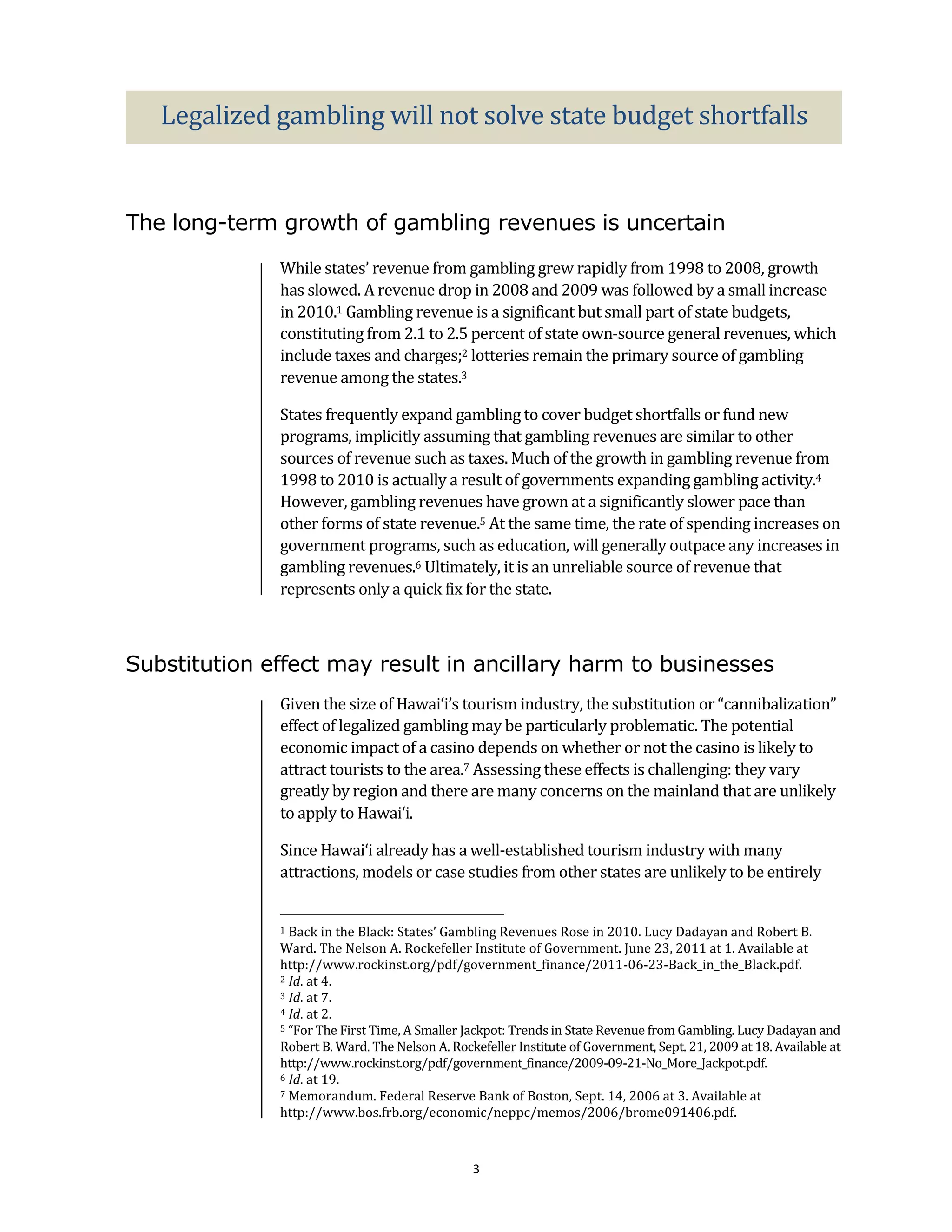 Legalized gambling will not solve state budget shortfalls


The long-term growth of gambling revenues is uncertain
              While states’ revenue from gambling grew rapidly from 1998 to 2008, growth
              has slowed. A revenue drop in 2008 and 2009 was followed by a small increase
              in 2010.1 Gambling revenue is a significant but small part of state budgets,
              constituting from 2.1 to 2.5 percent of state own-source general revenues, which
              include taxes and charges;2 lotteries remain the primary source of gambling
              revenue among the states.3

              States frequently expand gambling to cover budget shortfalls or fund new
              programs, implicitly assuming that gambling revenues are similar to other
              sources of revenue such as taxes. Much of the growth in gambling revenue from
              1998 to 2010 is actually a result of governments expanding gambling activity.4
              However, gambling revenues have grown at a significantly slower pace than
              other forms of state revenue.5 At the same time, the rate of spending increases on
              government programs, such as education, will generally outpace any increases in
              gambling revenues.6 Ultimately, it is an unreliable source of revenue that
              represents only a quick fix for the state.



Substitution effect may result in ancillary harm to businesses
              Given the size of Hawai‘i’s tourism industry, the substitution or “cannibalization”
              effect of legalized gambling may be particularly problematic. The potential
              economic impact of a casino depends on whether or not the casino is likely to
              attract tourists to the area.7 Assessing these effects is challenging: they vary
              greatly by region and there are many concerns on the mainland that are unlikely
              to apply to Hawai‘i.

              Since Hawai‘i already has a well-established tourism industry with many
              attractions, models or case studies from other states are unlikely to be entirely


              1 Back in the Black: States’ Gambling Revenues Rose in 2010. Lucy Dadayan and Robert B.
              Ward. The Nelson A. Rockefeller Institute of Government. June 23, 2011 at 1. Available at
              http://www.rockinst.org/pdf/government_finance/2011-06-23-Back_in_the_Black.pdf.
              2 Id. at 4.
              3 Id. at 7.
              4 Id. at 2.
              5 “For The First Time, A Smaller Jackpot: Trends in State Revenue from Gambling. Lucy Dadayan and

              Robert B. Ward. The Nelson A. Rockefeller Institute of Government, Sept. 21, 2009 at 18. Available at
              http://www.rockinst.org/pdf/government_finance/2009-09-21-No_More_Jackpot.pdf.
              6 Id. at 19.
              7 Memorandum. Federal Reserve Bank of Boston, Sept. 14, 2006 at 3. Available at

              http://www.bos.frb.org/economic/neppc/memos/2006/brome091406.pdf.



                                                3
 