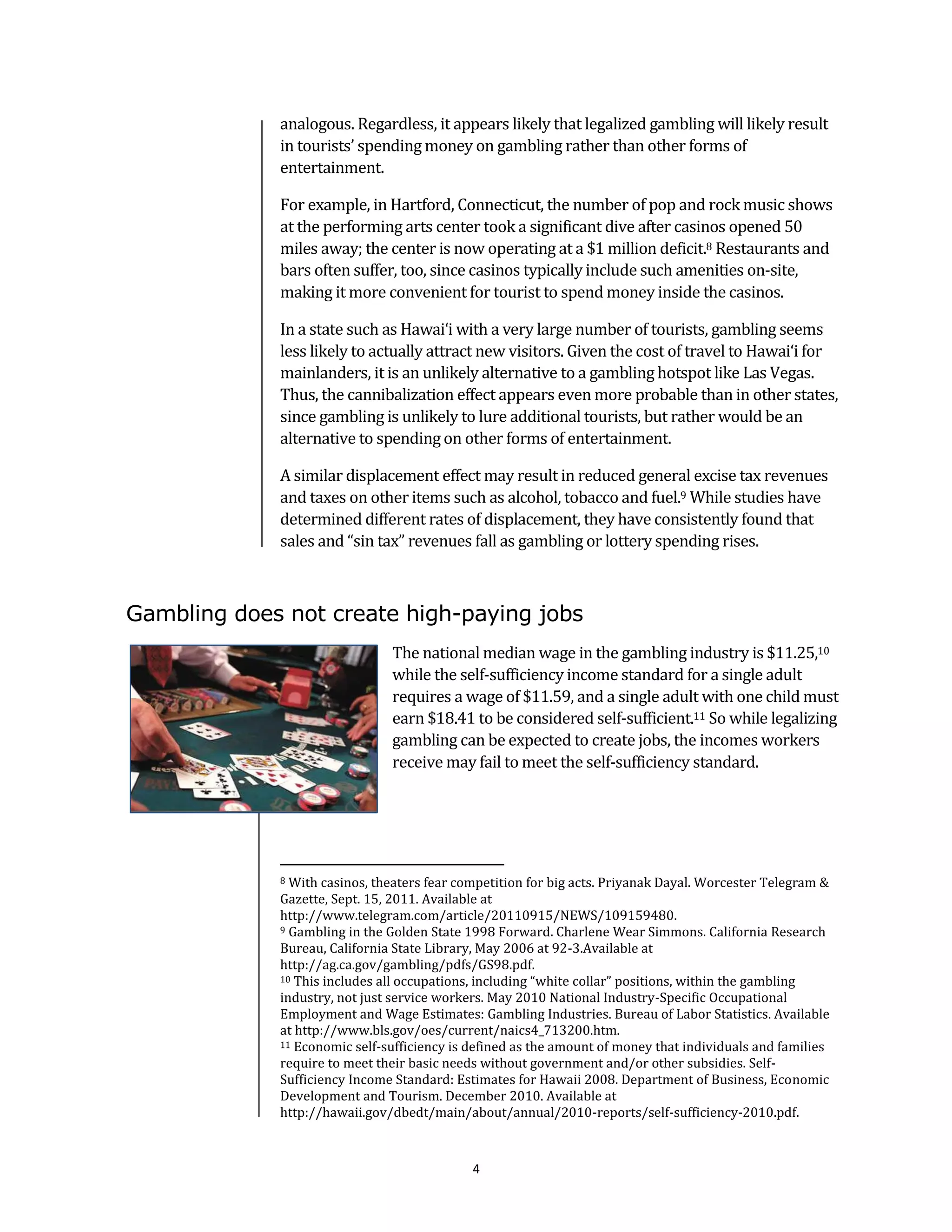 analogous. Regardless, it appears likely that legalized gambling will likely result
             in tourists’ spending money on gambling rather than other forms of
             entertainment.

             For example, in Hartford, Connecticut, the number of pop and rock music shows
             at the performing arts center took a significant dive after casinos opened 50
             miles away; the center is now operating at a $1 million deficit.8 Restaurants and
             bars often suffer, too, since casinos typically include such amenities on-site,
             making it more convenient for tourist to spend money inside the casinos.

             In a state such as Hawai‘i with a very large number of tourists, gambling seems
             less likely to actually attract new visitors. Given the cost of travel to Hawai‘i for
             mainlanders, it is an unlikely alternative to a gambling hotspot like Las Vegas.
             Thus, the cannibalization effect appears even more probable than in other states,
             since gambling is unlikely to lure additional tourists, but rather would be an
             alternative to spending on other forms of entertainment.

             A similar displacement effect may result in reduced general excise tax revenues
             and taxes on other items such as alcohol, tobacco and fuel.9 While studies have
             determined different rates of displacement, they have consistently found that
             sales and “sin tax” revenues fall as gambling or lottery spending rises.



Gambling does not create high-paying jobs
                               The national median wage in the gambling industry is $11.25,10
                               while the self-sufficiency income standard for a single adult
                               requires a wage of $11.59, and a single adult with one child must
                               earn $18.41 to be considered self-sufficient.11 So while legalizing
                               gambling can be expected to create jobs, the incomes workers
                               receive may fail to meet the self-sufficiency standard.




             8 With casinos, theaters fear competition for big acts. Priyanak Dayal. Worcester Telegram &
             Gazette, Sept. 15, 2011. Available at
             http://www.telegram.com/article/20110915/NEWS/109159480.
             9 Gambling in the Golden State 1998 Forward. Charlene Wear Simmons. California Research

             Bureau, California State Library, May 2006 at 92-3.Available at
             http://ag.ca.gov/gambling/pdfs/GS98.pdf.
             10 This includes all occupations, including “white collar” positions, within the gambling

             industry, not just service workers. May 2010 National Industry-Specific Occupational
             Employment and Wage Estimates: Gambling Industries. Bureau of Labor Statistics. Available
             at http://www.bls.gov/oes/current/naics4_713200.htm.
             11 Economic self-sufficiency is defined as the amount of money that individuals and families

             require to meet their basic needs without government and/or other subsidies. Self-
             Sufficiency Income Standard: Estimates for Hawaii 2008. Department of Business, Economic
             Development and Tourism. December 2010. Available at
             http://hawaii.gov/dbedt/main/about/annual/2010-reports/self-sufficiency-2010.pdf.



                                             4
 