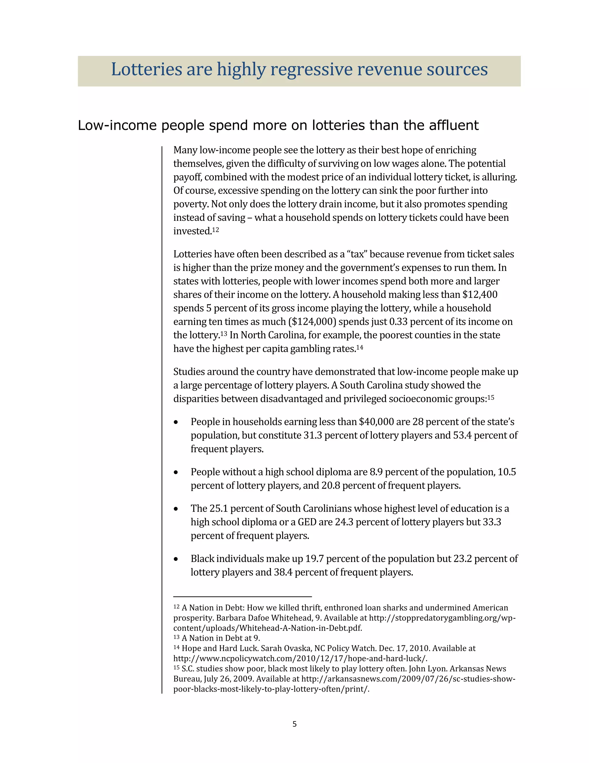 Lotteries are highly regressive revenue sources

Low-income people spend more on lotteries than the affluent
              Many low-income people see the lottery as their best hope of enriching
              themselves, given the difficulty of surviving on low wages alone. The potential
              payoff, combined with the modest price of an individual lottery ticket, is alluring.
              Of course, excessive spending on the lottery can sink the poor further into
              poverty. Not only does the lottery drain income, but it also promotes spending
              instead of saving – what a household spends on lottery tickets could have been
              invested.12

              Lotteries have often been described as a “tax” because revenue from ticket sales
              is higher than the prize money and the government’s expenses to run them. In
              states with lotteries, people with lower incomes spend both more and larger
              shares of their income on the lottery. A household making less than $12,400
              spends 5 percent of its gross income playing the lottery, while a household
              earning ten times as much ($124,000) spends just 0.33 percent of its income on
              the lottery.13 In North Carolina, for example, the poorest counties in the state
              have the highest per capita gambling rates.14

              Studies around the country have demonstrated that low-income people make up
              a large percentage of lottery players. A South Carolina study showed the
              disparities between disadvantaged and privileged socioeconomic groups:15

                  People in households earning less than $40,000 are 28 percent of the state’s
                   population, but constitute 31.3 percent of lottery players and 53.4 percent of
                   frequent players.

                  People without a high school diploma are 8.9 percent of the population, 10.5
                   percent of lottery players, and 20.8 percent of frequent players.

                  The 25.1 percent of South Carolinians whose highest level of education is a
                   high school diploma or a GED are 24.3 percent of lottery players but 33.3
                   percent of frequent players.

                  Black individuals make up 19.7 percent of the population but 23.2 percent of
                   lottery players and 38.4 percent of frequent players.


              12 A Nation in Debt: How we killed thrift, enthroned loan sharks and undermined American
              prosperity. Barbara Dafoe Whitehead, 9. Available at http://stoppredatorygambling.org/wp-
              content/uploads/Whitehead-A-Nation-in-Debt.pdf.
              13 A Nation in Debt at 9.
              14 Hope and Hard Luck. Sarah Ovaska, NC Policy Watch. Dec. 17, 2010. Available at

              http://www.ncpolicywatch.com/2010/12/17/hope-and-hard-luck/.
              15 S.C. studies show poor, black most likely to play lottery often. John Lyon. Arkansas News

              Bureau, July 26, 2009. Available at http://arkansasnews.com/2009/07/26/sc-studies-show-
              poor-blacks-most-likely-to-play-lottery-often/print/.



                                              5
 