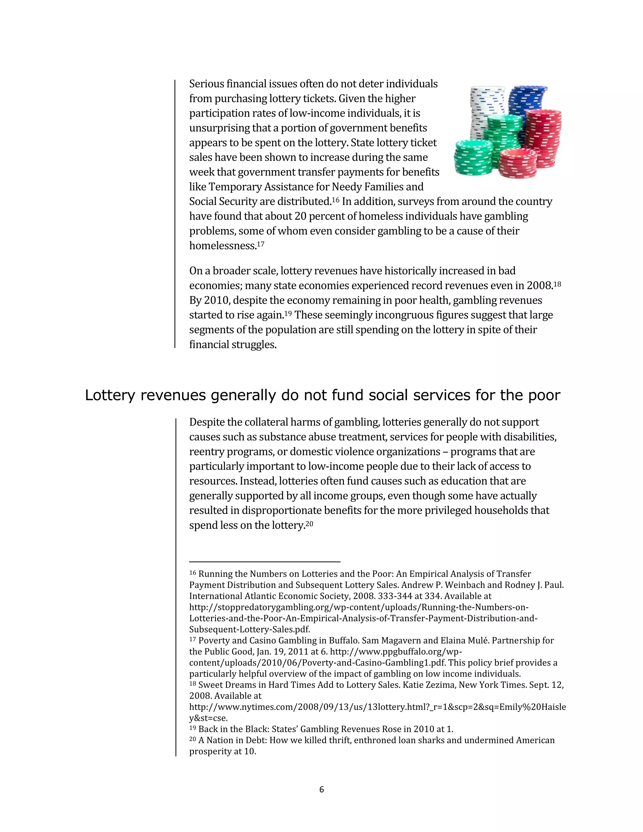 Serious financial issues often do not deter individuals
              from purchasing lottery tickets. Given the higher
              participation rates of low-income individuals, it is
              unsurprising that a portion of government benefits
              appears to be spent on the lottery. State lottery ticket
              sales have been shown to increase during the same
              week that government transfer payments for benefits
              like Temporary Assistance for Needy Families and
              Social Security are distributed.16 In addition, surveys from around the country
              have found that about 20 percent of homeless individuals have gambling
              problems, some of whom even consider gambling to be a cause of their
              homelessness.17

              On a broader scale, lottery revenues have historically increased in bad
              economies; many state economies experienced record revenues even in 2008.18
              By 2010, despite the economy remaining in poor health, gambling revenues
              started to rise again.19 These seemingly incongruous figures suggest that large
              segments of the population are still spending on the lottery in spite of their
              financial struggles.



Lottery revenues generally do not fund social services for the poor
              Despite the collateral harms of gambling, lotteries generally do not support
              causes such as substance abuse treatment, services for people with disabilities,
              reentry programs, or domestic violence organizations – programs that are
              particularly important to low-income people due to their lack of access to
              resources. Instead, lotteries often fund causes such as education that are
              generally supported by all income groups, even though some have actually
              resulted in disproportionate benefits for the more privileged households that
              spend less on the lottery.20


              16 Running the Numbers on Lotteries and the Poor: An Empirical Analysis of Transfer
              Payment Distribution and Subsequent Lottery Sales. Andrew P. Weinbach and Rodney J. Paul.
              International Atlantic Economic Society, 2008. 333-344 at 334. Available at
              http://stoppredatorygambling.org/wp-content/uploads/Running-the-Numbers-on-
              Lotteries-and-the-Poor-An-Empirical-Analysis-of-Transfer-Payment-Distribution-and-
              Subsequent-Lottery-Sales.pdf.
              17 Poverty and Casino Gambling in Buffalo. Sam Magavern and Elaina Mulé. Partnership for

              the Public Good, Jan. 19, 2011 at 6. http://www.ppgbuffalo.org/wp-
              content/uploads/2010/06/Poverty-and-Casino-Gambling1.pdf. This policy brief provides a
              particularly helpful overview of the impact of gambling on low income individuals.
              18 Sweet Dreams in Hard Times Add to Lottery Sales. Katie Zezima, New York Times. Sept. 12,

              2008. Available at
              http://www.nytimes.com/2008/09/13/us/13lottery.html?_r=1&scp=2&sq=Emily%20Haisle
              y&st=cse.
              19 Back in the Black: States’ Gambling Revenues Rose in 2010 at 1.
              20 A Nation in Debt: How we killed thrift, enthroned loan sharks and undermined American

              prosperity at 10.



                                             6
 