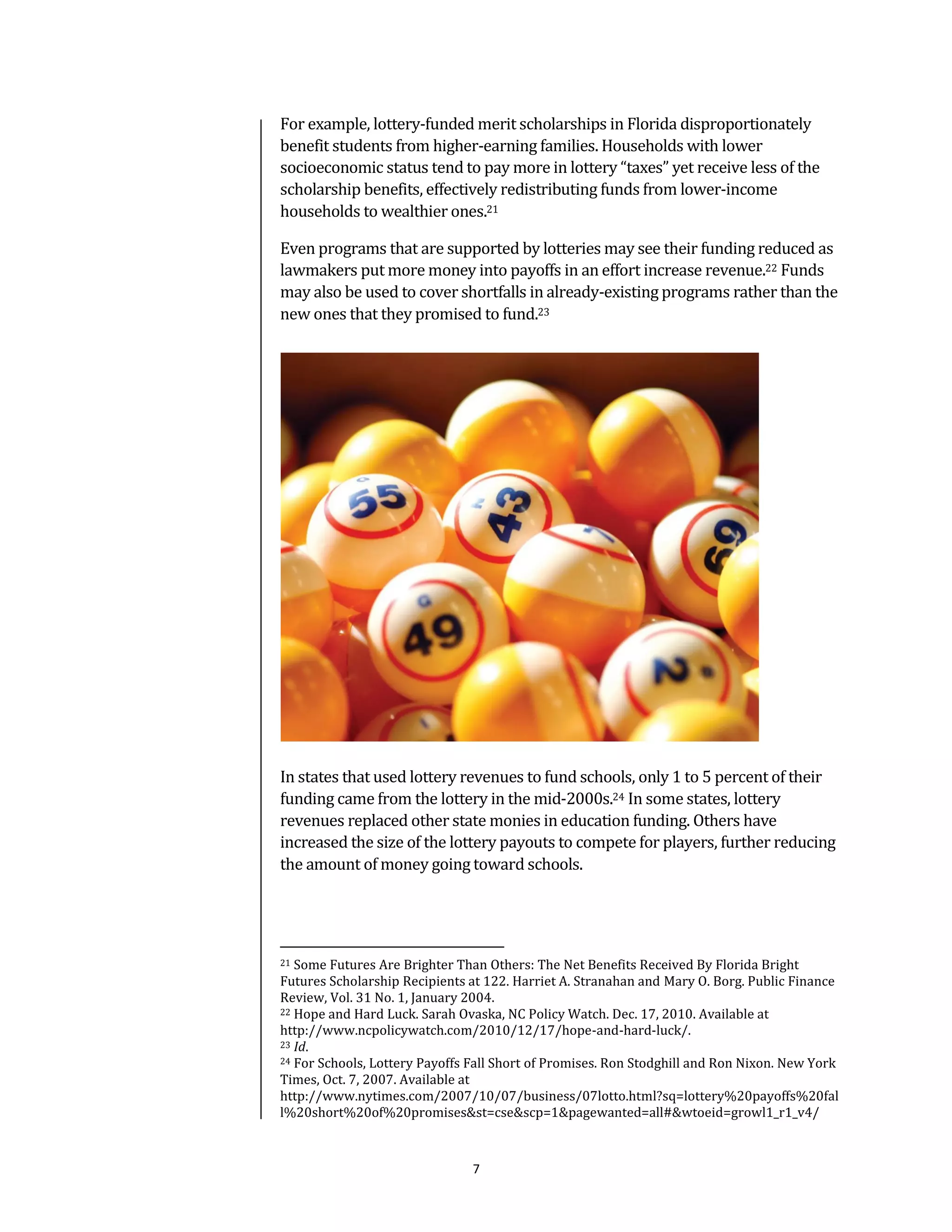 For example, lottery-funded merit scholarships in Florida disproportionately
benefit students from higher-earning families. Households with lower
socioeconomic status tend to pay more in lottery “taxes” yet receive less of the
scholarship benefits, effectively redistributing funds from lower-income
households to wealthier ones.21

Even programs that are supported by lotteries may see their funding reduced as
lawmakers put more money into payoffs in an effort increase revenue.22 Funds
may also be used to cover shortfalls in already-existing programs rather than the
new ones that they promised to fund.23




In states that used lottery revenues to fund schools, only 1 to 5 percent of their
funding came from the lottery in the mid-2000s.24 In some states, lottery
revenues replaced other state monies in education funding. Others have
increased the size of the lottery payouts to compete for players, further reducing
the amount of money going toward schools.




21 Some Futures Are Brighter Than Others: The Net Benefits Received By Florida Bright
Futures Scholarship Recipients at 122. Harriet A. Stranahan and Mary O. Borg. Public Finance
Review, Vol. 31 No. 1, January 2004.
22 Hope and Hard Luck. Sarah Ovaska, NC Policy Watch. Dec. 17, 2010. Available at

http://www.ncpolicywatch.com/2010/12/17/hope-and-hard-luck/.
23 Id.
24 For Schools, Lottery Payoffs Fall Short of Promises. Ron Stodghill and Ron Nixon. New York

Times, Oct. 7, 2007. Available at
http://www.nytimes.com/2007/10/07/business/07lotto.html?sq=lottery%20payoffs%20fal
l%20short%20of%20promises&st=cse&scp=1&pagewanted=all#&wtoeid=growl1_r1_v4/



                                7
 