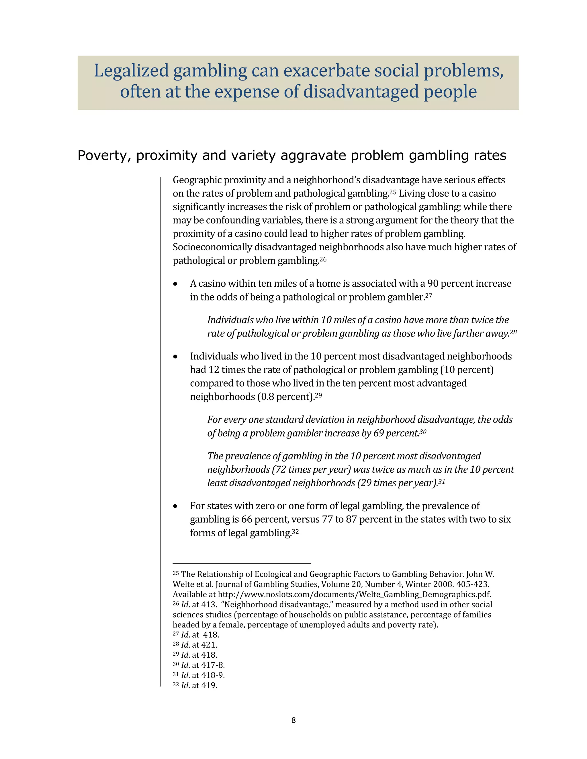 Legalized gambling can exacerbate social problems,
     often at the expense of disadvantaged people


Poverty, proximity and variety aggravate problem gambling rates
             Geographic proximity and a neighborhood’s disadvantage have serious effects
             on the rates of problem and pathological gambling.25 Living close to a casino
             significantly increases the risk of problem or pathological gambling; while there
             may be confounding variables, there is a strong argument for the theory that the
             proximity of a casino could lead to higher rates of problem gambling.
             Socioeconomically disadvantaged neighborhoods also have much higher rates of
             pathological or problem gambling.26

                 A casino within ten miles of a home is associated with a 90 percent increase
                  in the odds of being a pathological or problem gambler.27

                      Individuals who live within 10 miles of a casino have more than twice the
                      rate of pathological or problem gambling as those who live further away.28

                 Individuals who lived in the 10 percent most disadvantaged neighborhoods
                  had 12 times the rate of pathological or problem gambling (10 percent)
                  compared to those who lived in the ten percent most advantaged
                  neighborhoods (0.8 percent).29

                      For every one standard deviation in neighborhood disadvantage, the odds
                      of being a problem gambler increase by 69 percent.30

                      The prevalence of gambling in the 10 percent most disadvantaged
                      neighborhoods (72 times per year) was twice as much as in the 10 percent
                      least disadvantaged neighborhoods (29 times per year).31

                 For states with zero or one form of legal gambling, the prevalence of
                  gambling is 66 percent, versus 77 to 87 percent in the states with two to six
                  forms of legal gambling.32


             25 The Relationship of Ecological and Geographic Factors to Gambling Behavior. John W.
             Welte et al. Journal of Gambling Studies, Volume 20, Number 4, Winter 2008. 405-423.
             Available at http://www.noslots.com/documents/Welte_Gambling_Demographics.pdf.
             26 Id. at 413. “Neighborhood disadvantage,” measured by a method used in other social

             sciences studies (percentage of households on public assistance, percentage of families
             headed by a female, percentage of unemployed adults and poverty rate).
             27 Id. at 418.
             28 Id. at 421.
             29 Id. at 418.
             30 Id. at 417-8.
             31 Id. at 418-9.
             32 Id. at 419.




                                             8
 