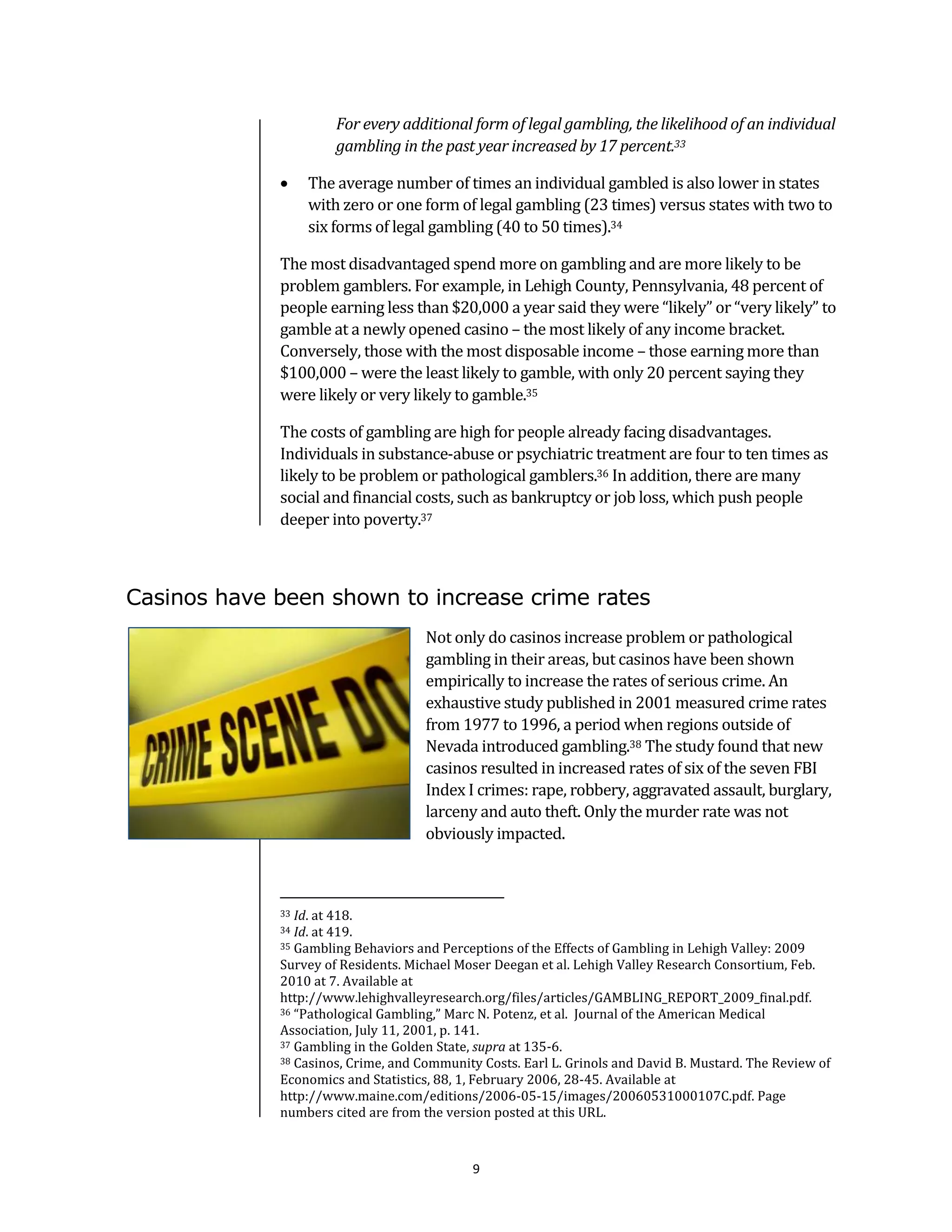 For every additional form of legal gambling, the likelihood of an individual
                      gambling in the past year increased by 17 percent.33

                 The average number of times an individual gambled is also lower in states
                  with zero or one form of legal gambling (23 times) versus states with two to
                  six forms of legal gambling (40 to 50 times).34

             The most disadvantaged spend more on gambling and are more likely to be
             problem gamblers. For example, in Lehigh County, Pennsylvania, 48 percent of
             people earning less than $20,000 a year said they were “likely” or “very likely” to
             gamble at a newly opened casino – the most likely of any income bracket.
             Conversely, those with the most disposable income – those earning more than
             $100,000 – were the least likely to gamble, with only 20 percent saying they
             were likely or very likely to gamble.35

             The costs of gambling are high for people already facing disadvantages.
             Individuals in substance-abuse or psychiatric treatment are four to ten times as
             likely to be problem or pathological gamblers.36 In addition, there are many
             social and financial costs, such as bankruptcy or job loss, which push people
             deeper into poverty.37



Casinos have been shown to increase crime rates
                                     Not only do casinos increase problem or pathological
                                     gambling in their areas, but casinos have been shown
                                     empirically to increase the rates of serious crime. An
                                     exhaustive study published in 2001 measured crime rates
                                     from 1977 to 1996, a period when regions outside of
                                     Nevada introduced gambling.38 The study found that new
                                     casinos resulted in increased rates of six of the seven FBI
                                     Index I crimes: rape, robbery, aggravated assault, burglary,
                                     larceny and auto theft. Only the murder rate was not
                                     obviously impacted.



             33 Id. at 418.
             34 Id. at 419.
             35 Gambling Behaviors and Perceptions of the Effects of Gambling in Lehigh Valley: 2009

             Survey of Residents. Michael Moser Deegan et al. Lehigh Valley Research Consortium, Feb.
             2010 at 7. Available at
             http://www.lehighvalleyresearch.org/files/articles/GAMBLING_REPORT_2009_final.pdf.
             36 “Pathological Gambling,” Marc N. Potenz, et al. Journal of the American Medical

             Association, July 11, 2001, p. 141.
             37 Gambling in the Golden State, supra at 135-6.
             38 Casinos, Crime, and Community Costs. Earl L. Grinols and David B. Mustard. The Review of

             Economics and Statistics, 88, 1, February 2006, 28-45. Available at
             http://www.maine.com/editions/2006-05-15/images/20060531000107C.pdf. Page
             numbers cited are from the version posted at this URL.



                                            9
 