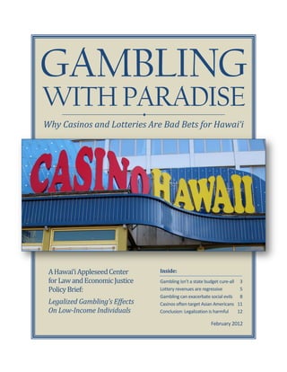 GAMBLING
WITH PARADISE                   
Why Casinos and Lotteries Are Bad Bets for Hawai‘i




 A Hawai‘i Appleseed Center         Inside:
 for Law and Economic Justice       Gambling isn’t a state budget cure-all 3
 Policy Brief:                      Lottery revenues are regressive         5
                                    Gambling can exacerbate social evils 8
 Legalized Gambling’s Effects       Casinos often target Asian Americans 11
 On Low-Income Individuals          Conclusion: Legalization is harmful    12

                                                             February 2012
 