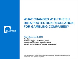 www.dlapiper.com 0Thursday, June 9, 2016
Thursday, June 9, 2016
WHAT CHANGES WITH THE EU
DATA PROTECTION REGULATION
FOR GAMBLING COMPANIES?
Speakers:
Giulio Coraggio – DLA Piper, Milan
Antoon Dierick – DLA Piper, Brussels
Richard van Schaik – DLA Piper, Amsterdam
*This presentation is offered for informational purposes only, and the content should not be
construed as legal advice on any matter.
 