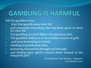 Tell the gamblers that:
1. they first gamble away their life
2. and eventually everything that has been given to them
for their life.
3. For gambling is a well filled with poisonous dirt.
4. The gamblers believe it to be a hidden source of gold
5. and keep burrowing in it daily,
6. inhaling its pestilential odor,
7. poisoning themselves through and through
8. and finding their spirit's eternal death instead of the
imagined gold.”
Household of God, Volume 1, Chapter 2
www.franky1.com
 