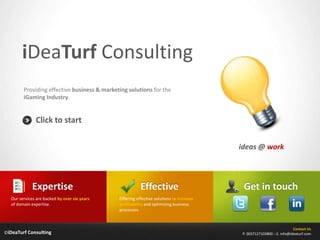 iDeaTurf Consulting
        Providing effective business & marketing solutions for the
        iGaming Industry.


              Click to start

                                                                                         ideas @ work




             Expertise                                   Effective                        Get in touch
  Our services are backed by over six years   Offering effective solutions to increase
  of domain expertise.                        profitability and optimizing business
                                              processes.



                                                                                                                       Contact Us
©iDeaTurf Consulting                                                                     P. 0037127103800 :: E. info@ideaturf.com
 