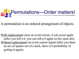 Permutations—Order matters!
A permutation is an ordered arrangement of objects.
With replacement=once an event occurs, it can occur again
(after you roll a 6, you can roll a 6 again on the same die).
Without replacement=an event cannot repeat (after you draw
an ace of spades out of a deck, there is 0 probability of
getting it again).
 