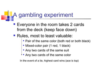 A gambling experiment
 Everyone in the room takes 2 cards
from the deck (keep face down)
 Rules, most to least valuable:

Pair of the same color (both red or both black)

Mixed-color pair (1 red, 1 black)

Any two cards of the same suit

Any two cards of the same color
In the event of a tie, highest card wins (ace is top)
 