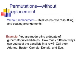 Permutations—without
replacement
Without replacement—Think cards (w/o reshuffling)
and seating arrangements.
Example: You are moderating a debate of
gubernatorial candidates. How many different ways
can you seat the panelists in a row? Call them
Arianna, Buster, Camejo, Donald, and Eve.
 