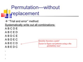 Permutation—without
replacement
 “Trial and error” method:
Systematically write out all combinations:
A B C D E
A B C E D
A B D C E
A B D E C
A B E C D
A B E D C
.
.
.
Quickly becomes a pain!
Easier to figure out patterns using a the
probability tree!
 