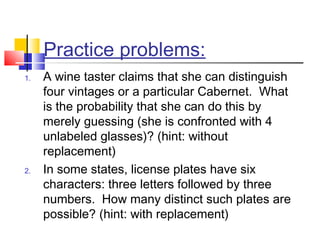 Practice problems:
1. A wine taster claims that she can distinguish
four vintages or a particular Cabernet. What
is the probability that she can do this by
merely guessing (she is confronted with 4
unlabeled glasses)? (hint: without
replacement)
2. In some states, license plates have six
characters: three letters followed by three
numbers. How many distinct such plates are
possible? (hint: with replacement)
 