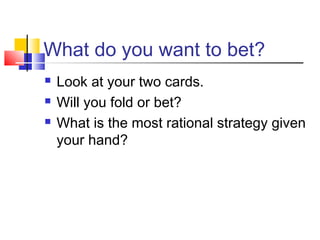 What do you want to bet?
 Look at your two cards.
 Will you fold or bet?
 What is the most rational strategy given
your hand?
 