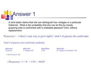 Answer 1
1. A wine taster claims that she can distinguish four vintages or a particular
Cabernet. What is the probability that she can do this by merely
guessing (she is confronted with 4 unlabeled glasses)? (hint: without
replacement)
P(success) = 1 (there’s only way to get it right!) / total # of guesses she could make
Total # of guesses one could make randomly:
glass one: glass two: glass three: glass four:
4 choices 3 vintages left 2 left no “degrees of freedom” left
∴P(success) = 1 / 4! = 1/24 = .04167
= 4 x 3 x 2 x 1 = 4!
 