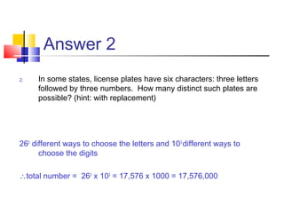 Answer 2
2. In some states, license plates have six characters: three letters
followed by three numbers. How many distinct such plates are
possible? (hint: with replacement)
263
different ways to choose the letters and 103
different ways to
choose the digits 
∴total number = 263
x 103
= 17,576 x 1000 = 17,576,000
 