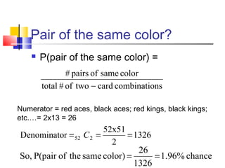 Pair of the same color?
 P(pair of the same color) =
nscombinatio card twoof # total
color same of pairs #
−
Numerator = red aces, black aces; red kings, black kings;
etc.…= 2x13 = 26
1326
2
52x51
rDenominato 252 === C
chance 1.96%  
1326
26
  color) same  theofP(pair  So, ==
 