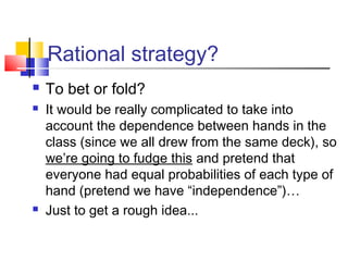 Rational strategy?
 To bet or fold?
 It would be really complicated to take into
account the dependence between hands in the
class (since we all drew from the same deck), so
we’re going to fudge this and pretend that
everyone had equal probabilities of each type of
hand (pretend we have “independence”)… 
 Just to get a rough idea...
 