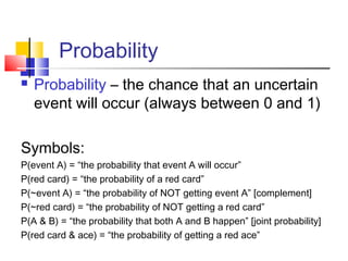 Probability
 Probability – the chance that an uncertain
event will occur (always between 0 and 1)
Symbols:
P(event A) = “the probability that event A will occur”
P(red card) = “the probability of a red card”
P(~event A) = “the probability of NOT getting event A” [complement]
P(~red card) = “the probability of NOT getting a red card”
P(A & B) = “the probability that both A and B happen” [joint probability]
P(red card & ace) = “the probability of getting a red ace”
 