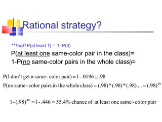 Rational strategy?
**Trick! P(at least 1) = 1- P(0)
P(at least one same-color pair in the class)=
1-P(no same-color pairs in the whole class)=
paircolor-sameoneleastatofchance.4%55.446-1(.98)-1 40
==
40
)98(.)....98(.*)98(.*)98(.class)wholein thepairscolor-sameP(no
.98.0196-1pair)color-sameagettdon'P(I
==
≅=
 