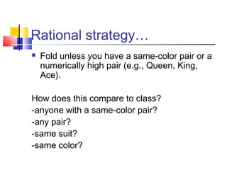 Rational strategy…
 Fold unless you have a same-color pair or a
numerically high pair (e.g., Queen, King,
Ace).
How does this compare to class?
-anyone with a same-color pair?
-any pair?
-same suit?
-same color?
 
