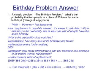 Birthday Problem Answer
1. A classic problem: “The Birthday Problem.” What’s the
probability that two people in a class of 25 have the same
birthday? (disregard leap years)
 **Trick! 1- P(none) = P(at least one)
Use complement to calculate answer. It’s easier to calculate 1- P(no
matches) = the probability that at least one pair of people have the
same birthday.
What’s the probability of no matches?
Denominator: how many sets of 25 birthdays are there?
--with replacement (order matters)
36525
Numerator: how many different ways can you distribute 365 birthdays
to 25 people without replacement?
--order matters, without replacement:
[365!/(365-25)!]= [365 x 364 x 363 x 364 x ….. (365-24)]
 ∴ P(no matches) = [365 x 364 x 363 x 364 x ….. (365-24)] / 36525
 