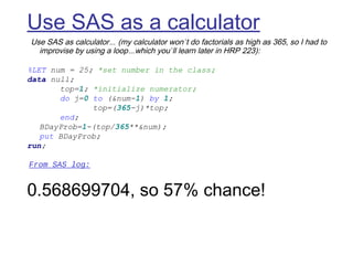 Use SAS as a calculator
 Use SAS as calculator… (my calculator won’t do factorials as high as 365, so I had to
improvise by using a loop…which you’ll learn later in HRP 223):
 
%LET num = 25; *set number in the class;
data null;
top=1; *initialize numerator;
do j=0 to (&num-1) by 1;
top=(365-j)*top;
end;
BDayProb=1-(top/365**&num);
put BDayProb;
run;
 From SAS log:
 
0.568699704, so 57% chance!
 