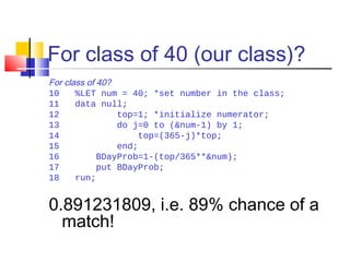 For class of 40 (our class)?
For class of 40?
10 %LET num = 40; *set number in the class;
11 data null;
12 top=1; *initialize numerator;
13 do j=0 to (&num-1) by 1;
14 top=(365-j)*top;
15 end;
16 BDayProb=1-(top/365**&num);
17 put BDayProb;
18 run;
0.891231809, i.e. 89% chance of a
match!
 