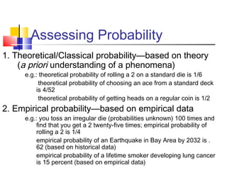 Assessing Probability
1. Theoretical/Classical probability—based on theory
(a priori understanding of a phenomena)
e.g.: theoretical probability of rolling a 2 on a standard die is 1/6
theoretical probability of choosing an ace from a standard deck
is 4/52
theoretical probability of getting heads on a regular coin is 1/2
2. Empirical probability—based on empirical data
e.g.: you toss an irregular die (probabilities unknown) 100 times and
find that you get a 2 twenty-five times; empirical probability of
rolling a 2 is 1/4
empirical probability of an Earthquake in Bay Area by 2032 is .
62 (based on historical data)
empirical probability of a lifetime smoker developing lung cancer
is 15 percent (based on empirical data)
 