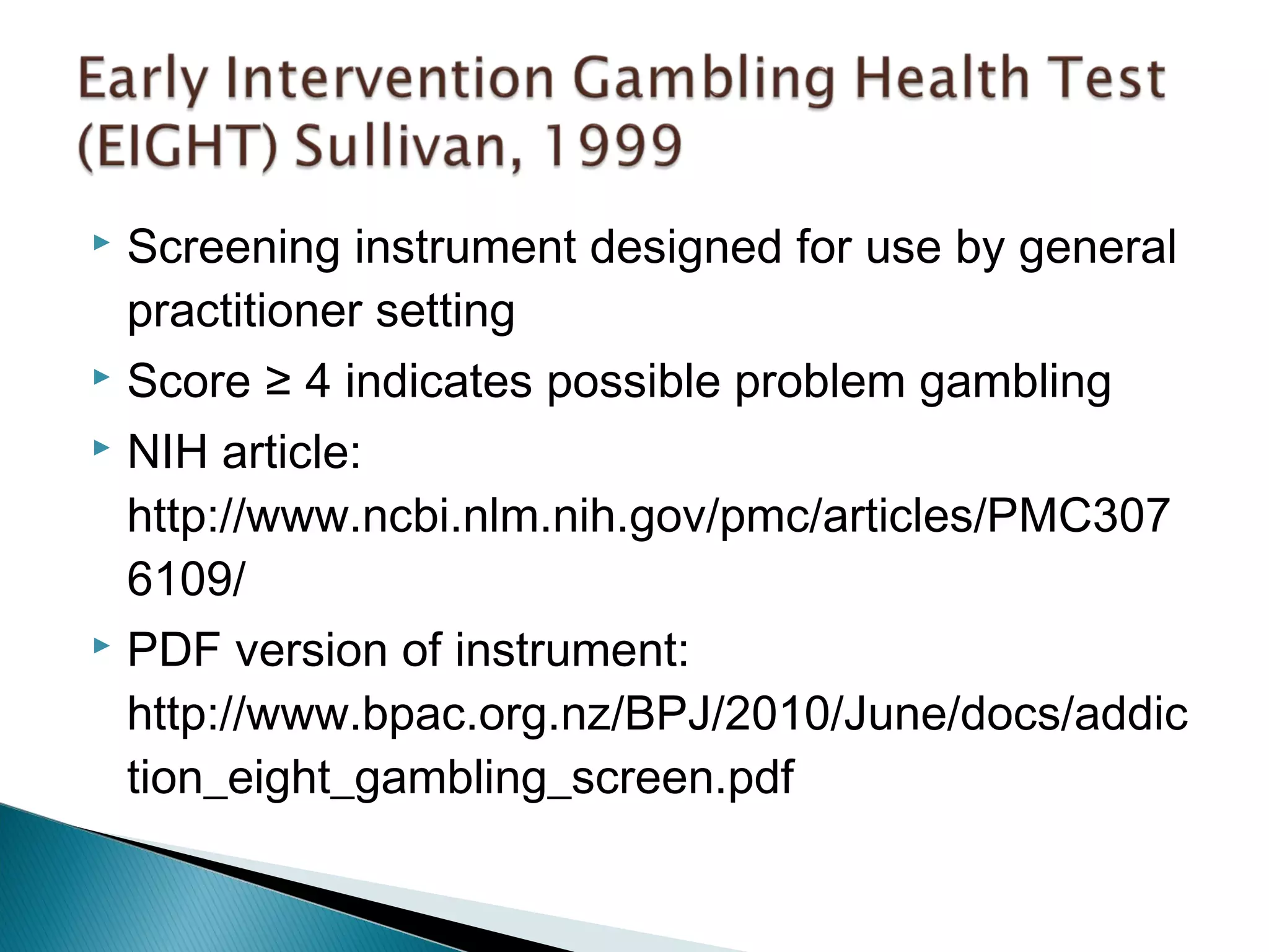  Screening instrument designed for use by general 
practitioner setting 
 Score ≥ 4 indicates possible problem gambling 
 NIH article: 
http://www.ncbi.nlm.nih.gov/pmc/articles/PMC307 
6109/ 
 PDF version of instrument: 
http://www.bpac.org.nz/BPJ/2010/June/docs/addic 
tion_eight_gambling_screen.pdf 
 