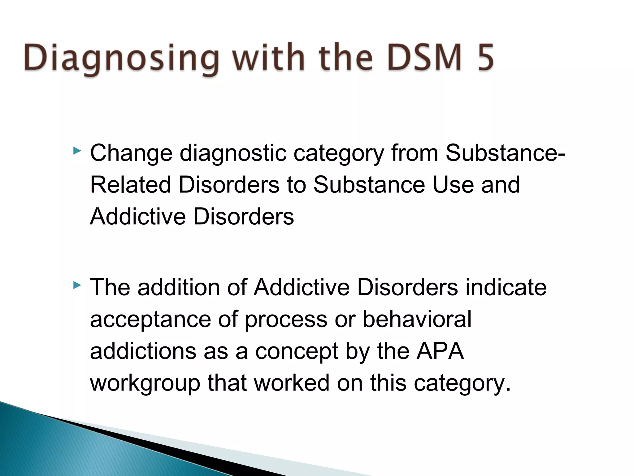  Change diagnostic category from Substance- 
Related Disorders to Substance Use and 
Addictive Disorders 
 The addition of Addictive Disorders indicate 
acceptance of process or behavioral 
addictions as a concept by the APA 
workgroup that worked on this category. 
 