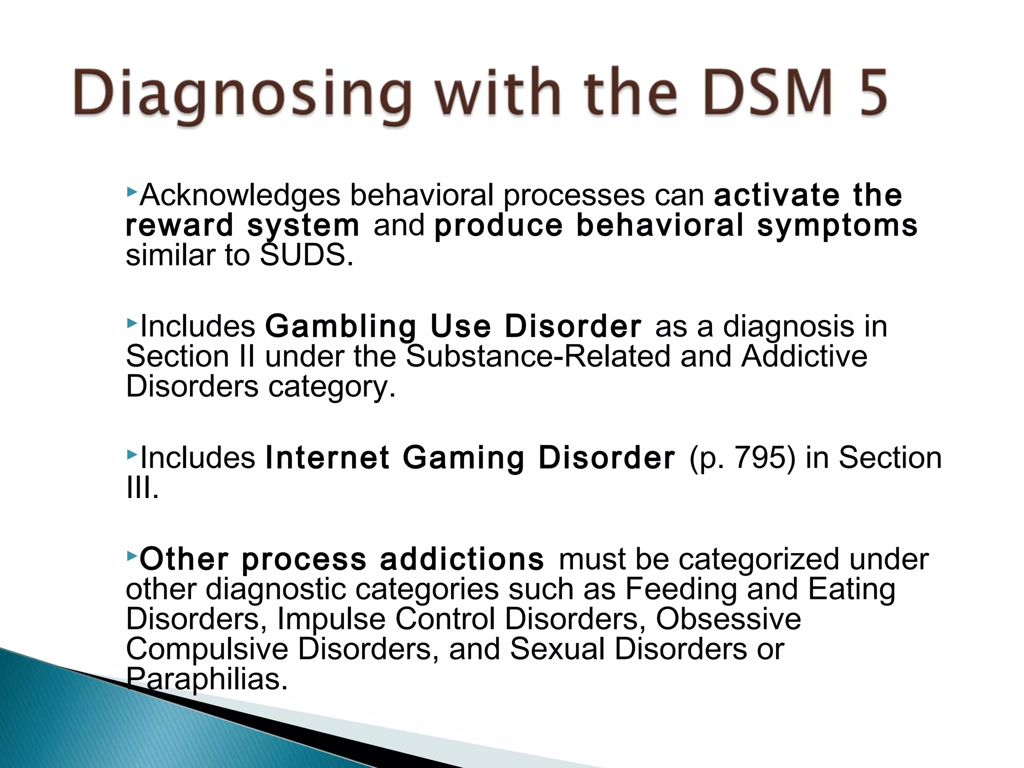 Acknowledges behavioral processes can activate the 
reward system and produce behavioral symptoms 
similar to SUDS. 
Includes Gambling Use Disorder as a diagnosis in 
Section II under the Substance-Related and Addictive 
Disorders category. 
Includes Internet Gaming Disorder (p. 795) in Section 
III. 
Other process addictions must be categorized under 
other diagnostic categories such as Feeding and Eating 
Disorders, Impulse Control Disorders, Obsessive 
Compulsive Disorders, and Sexual Disorders or 
Paraphilias. 
 