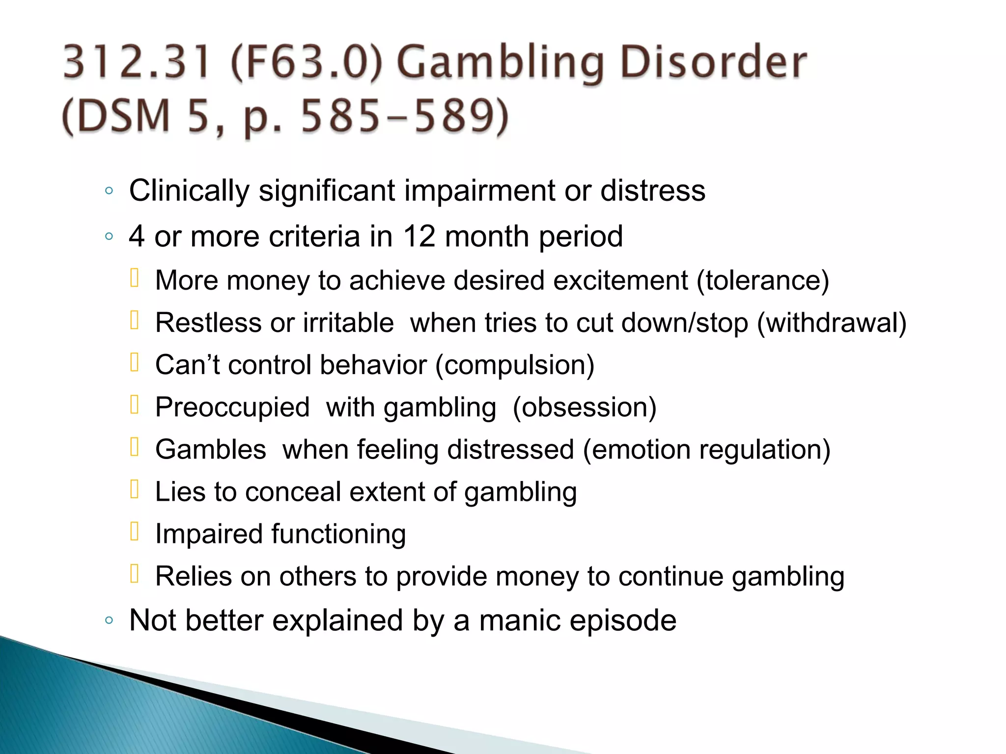 ◦ Clinically significant impairment or distress 
◦ 4 or more criteria in 12 month period 
 More money to achieve desired excitement (tolerance) 
 Restless or irritable when tries to cut down/stop (withdrawal) 
 Can’t control behavior (compulsion) 
 Preoccupied with gambling (obsession) 
 Gambles when feeling distressed (emotion regulation) 
 Lies to conceal extent of gambling 
 Impaired functioning 
 Relies on others to provide money to continue gambling 
◦ Not better explained by a manic episode 
 