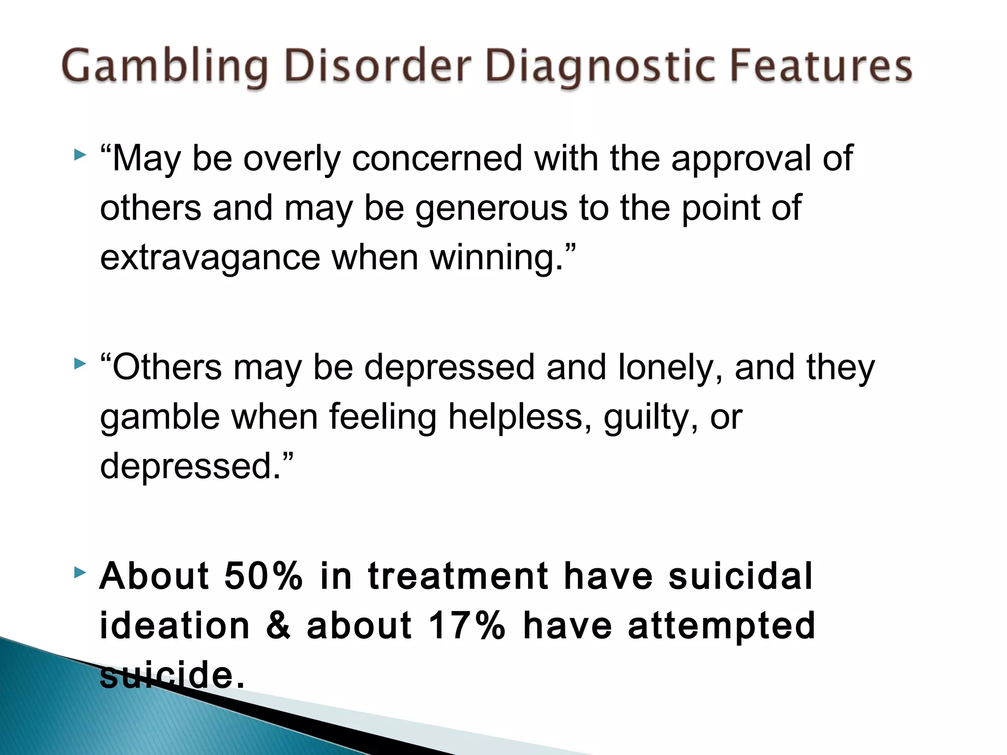  “May be overly concerned with the approval of 
others and may be generous to the point of 
extravagance when winning.” 
 “Others may be depressed and lonely, and they 
gamble when feeling helpless, guilty, or 
depressed.” 
 About 50% in treatment have suicidal 
ideation & about 17% have attempted 
suicide. 
 