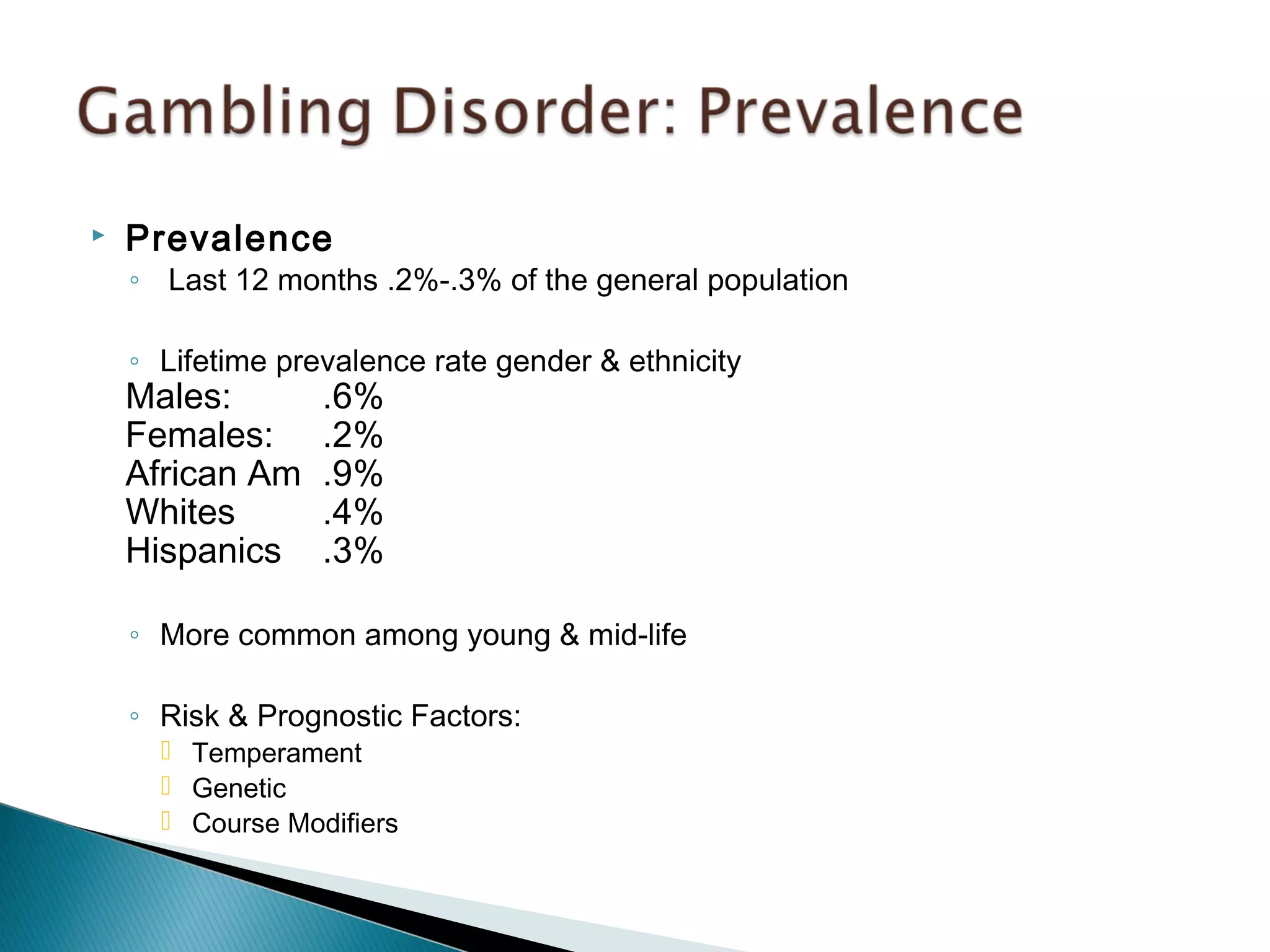  Prevalence 
◦ Last 12 months .2%-.3% of the general population 
◦ Lifetime prevalence rate gender & ethnicity 
Males: .6% 
Females: .2% 
African Am .9% 
Whites .4% 
Hispanics .3% 
◦ More common among young & mid-life 
◦ Risk & Prognostic Factors: 
 Temperament 
 Genetic 
 Course Modifiers 
 