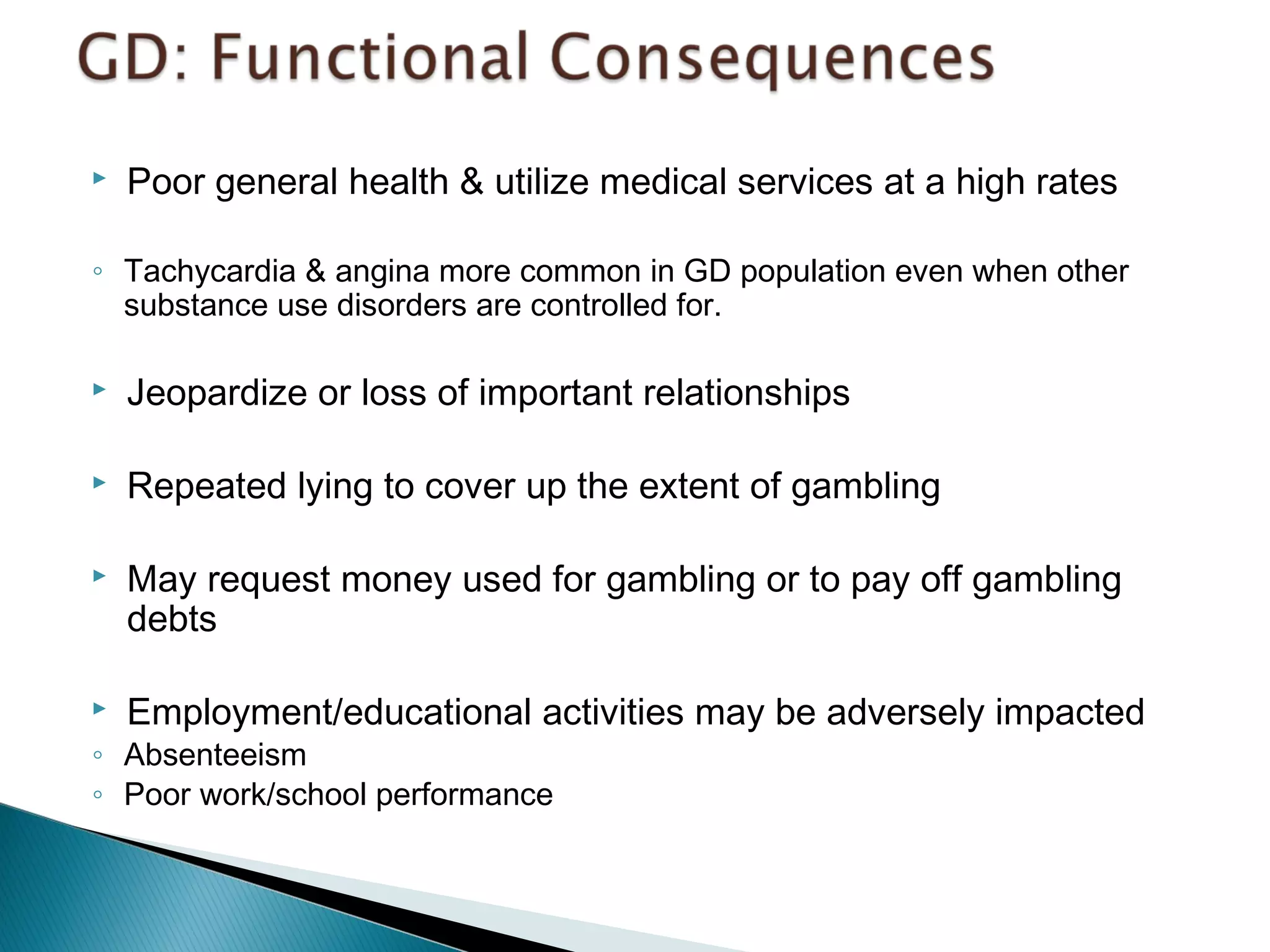  Poor general health & utilize medical services at a high rates 
◦ Tachycardia & angina more common in GD population even when other 
substance use disorders are controlled for. 
 Jeopardize or loss of important relationships 
 Repeated lying to cover up the extent of gambling 
 May request money used for gambling or to pay off gambling 
debts 
 Employment/educational activities may be adversely impacted 
◦ Absenteeism 
◦ Poor work/school performance 
 