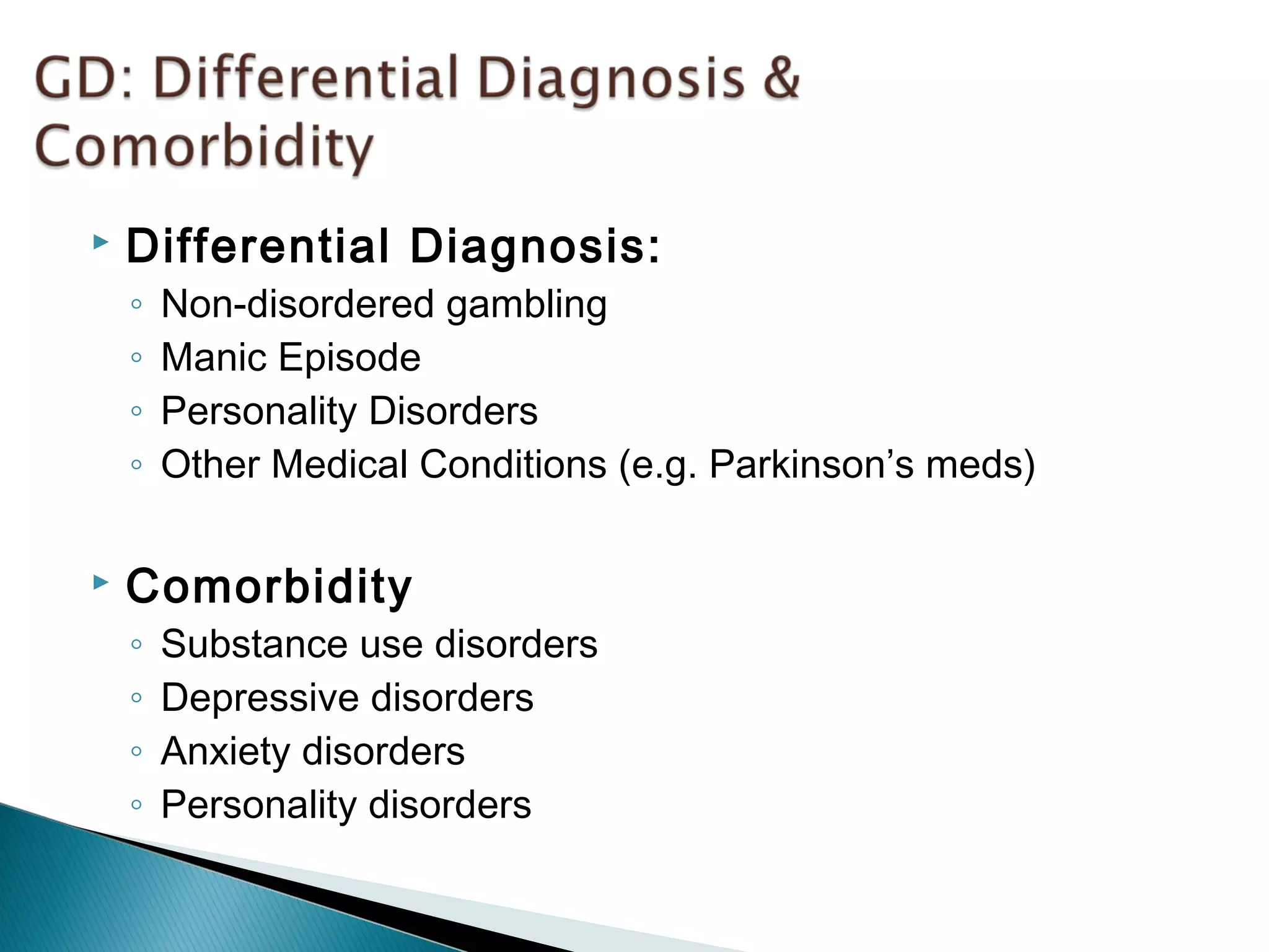  Differential Diagnosis: 
◦ Non-disordered gambling 
◦ Manic Episode 
◦ Personality Disorders 
◦ Other Medical Conditions (e.g. Parkinson’s meds) 
 Comorbidity 
◦ Substance use disorders 
◦ Depressive disorders 
◦ Anxiety disorders 
◦ Personality disorders 
 