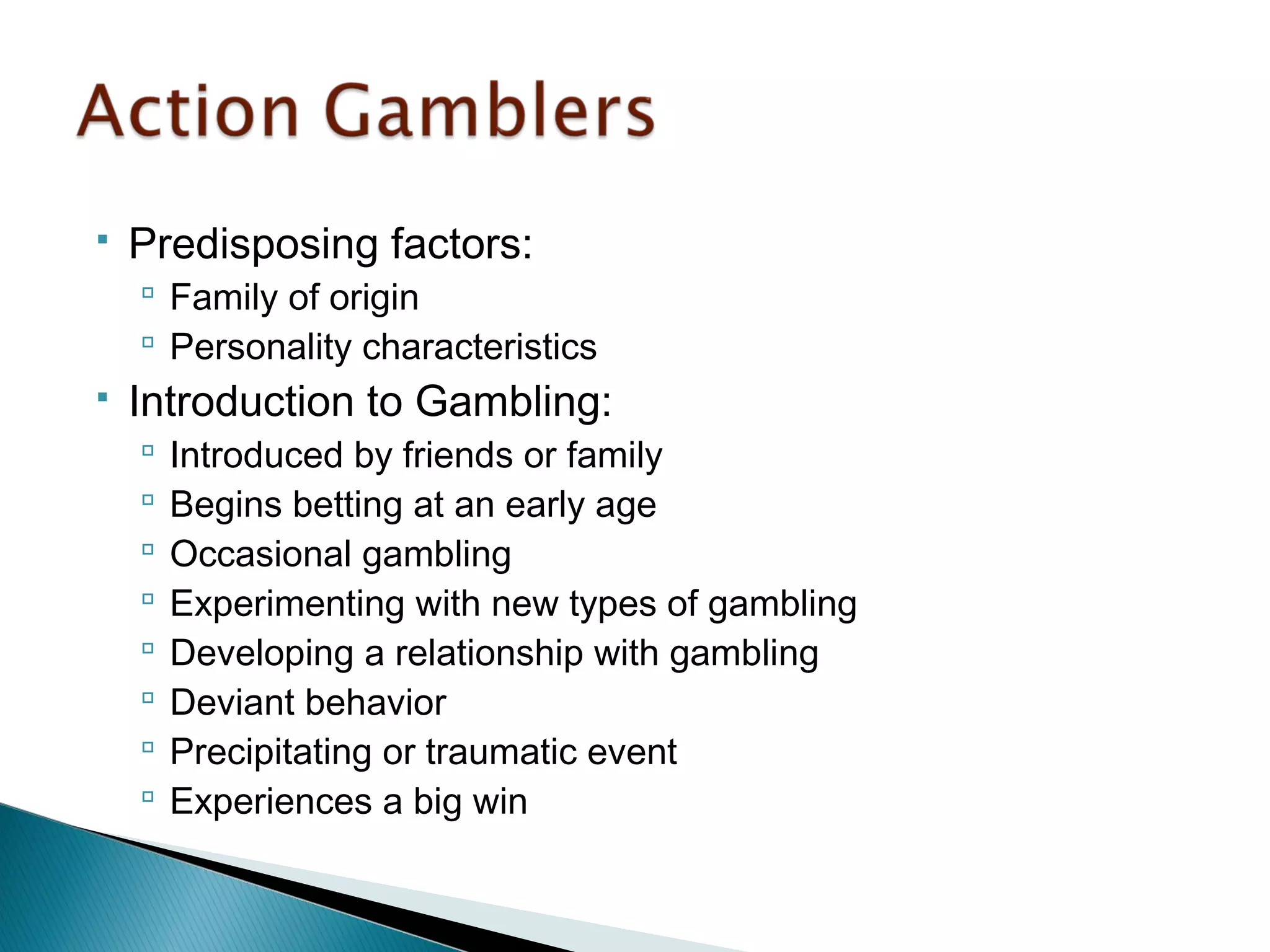  Predisposing factors: 
 Family of origin 
 Personality characteristics 
 Introduction to Gambling: 
 Introduced by friends or family 
 Begins betting at an early age 
 Occasional gambling 
 Experimenting with new types of gambling 
 Developing a relationship with gambling 
 Deviant behavior 
 Precipitating or traumatic event 
 Experiences a big win 
 