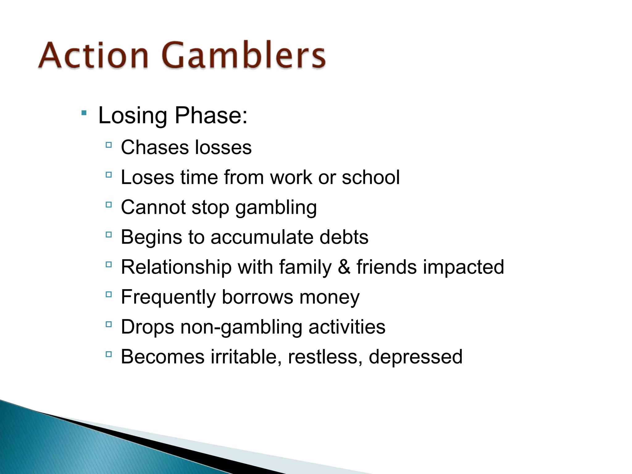  Losing Phase: 
 Chases losses 
 Loses time from work or school 
 Cannot stop gambling 
 Begins to accumulate debts 
 Relationship with family & friends impacted 
 Frequently borrows money 
 Drops non-gambling activities 
 Becomes irritable, restless, depressed 
 