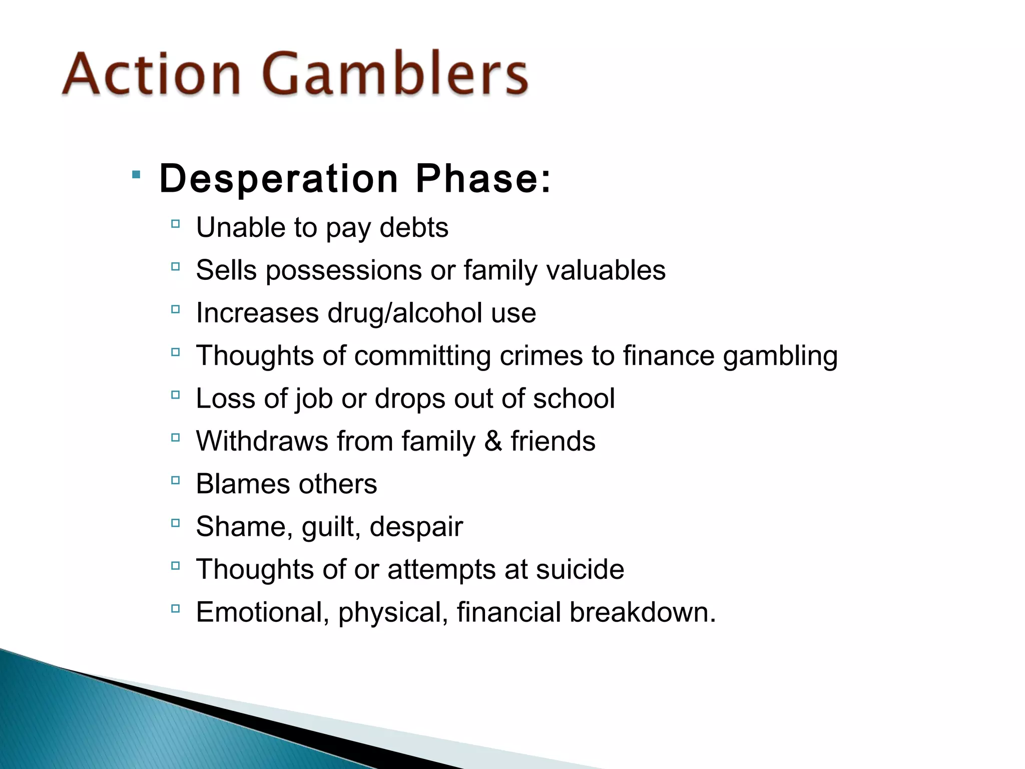  Desperation Phase: 
 Unable to pay debts 
 Sells possessions or family valuables 
 Increases drug/alcohol use 
 Thoughts of committing crimes to finance gambling 
 Loss of job or drops out of school 
 Withdraws from family & friends 
 Blames others 
 Shame, guilt, despair 
 Thoughts of or attempts at suicide 
 Emotional, physical, financial breakdown. 
 