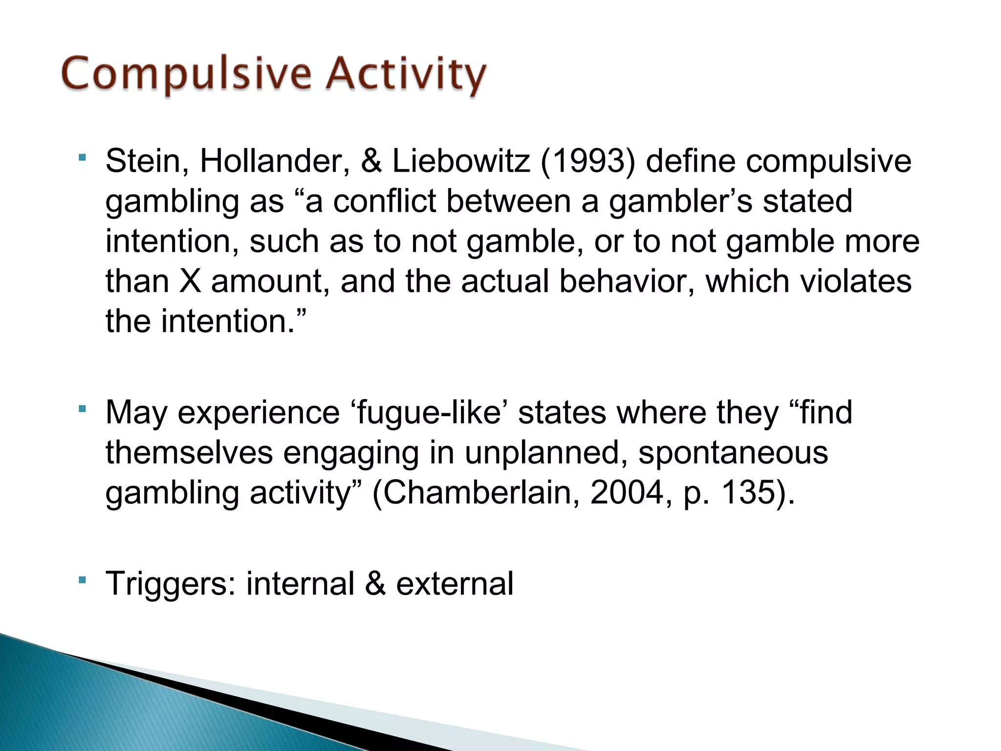  Stein, Hollander, & Liebowitz (1993) define compulsive 
gambling as “a conflict between a gambler’s stated 
intention, such as to not gamble, or to not gamble more 
than X amount, and the actual behavior, which violates 
the intention.” 
 May experience ‘fugue-like’ states where they “find 
themselves engaging in unplanned, spontaneous 
gambling activity” (Chamberlain, 2004, p. 135). 
 Triggers: internal & external 
 