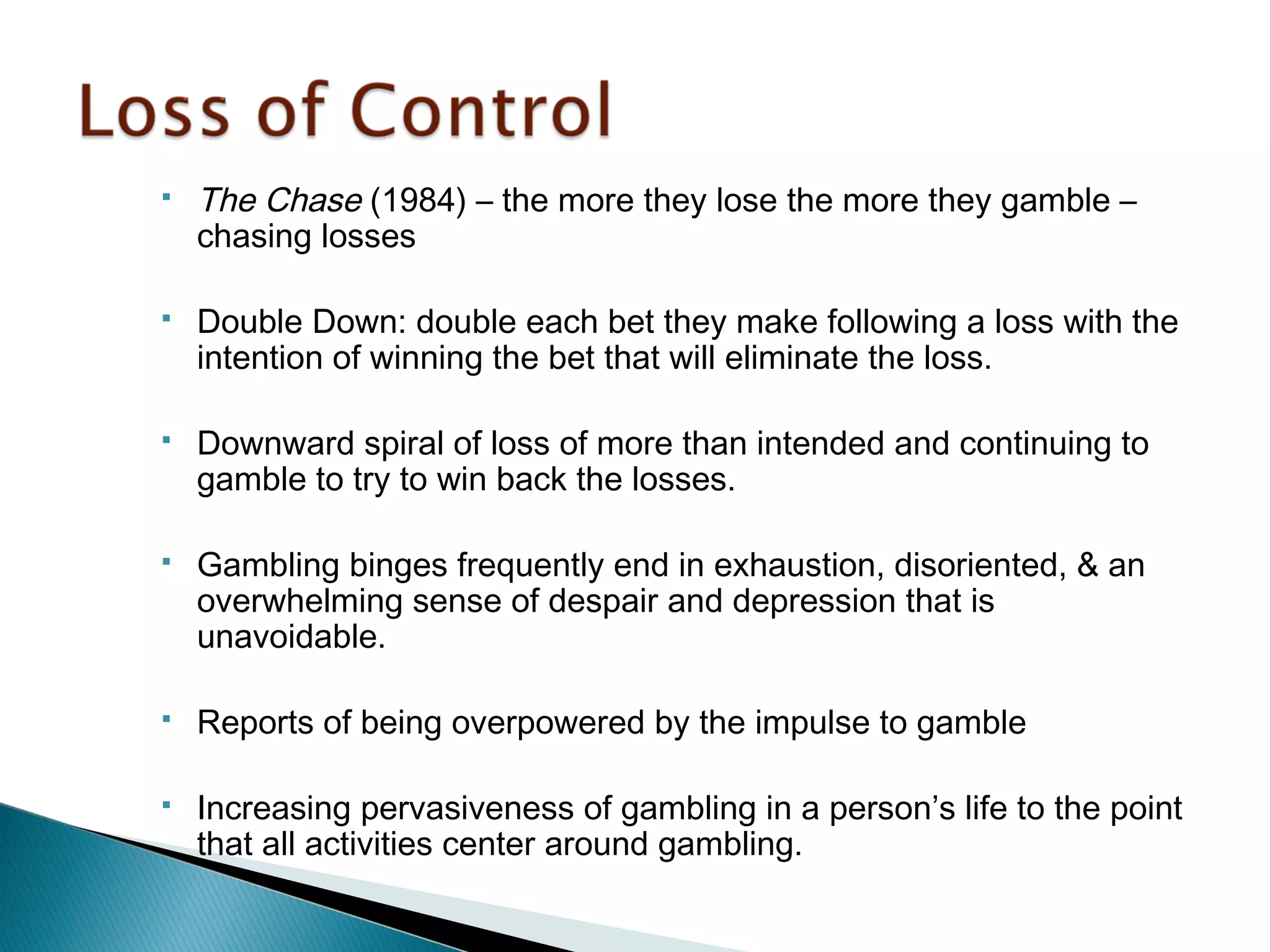  The Chase (1984) – the more they lose the more they gamble – 
chasing losses 
 Double Down: double each bet they make following a loss with the 
intention of winning the bet that will eliminate the loss. 
 Downward spiral of loss of more than intended and continuing to 
gamble to try to win back the losses. 
 Gambling binges frequently end in exhaustion, disoriented, & an 
overwhelming sense of despair and depression that is 
unavoidable. 
 Reports of being overpowered by the impulse to gamble 
 Increasing pervasiveness of gambling in a person’s life to the point 
that all activities center around gambling. 
 