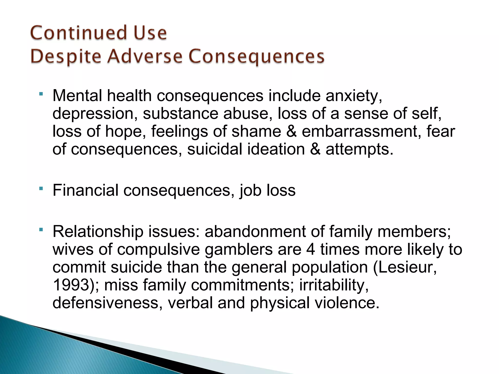  Mental health consequences include anxiety, 
depression, substance abuse, loss of a sense of self, 
loss of hope, feelings of shame & embarrassment, fear 
of consequences, suicidal ideation & attempts. 
 Financial consequences, job loss 
 Relationship issues: abandonment of family members; 
wives of compulsive gamblers are 4 times more likely to 
commit suicide than the general population (Lesieur, 
1993); miss family commitments; irritability, 
defensiveness, verbal and physical violence. 
 