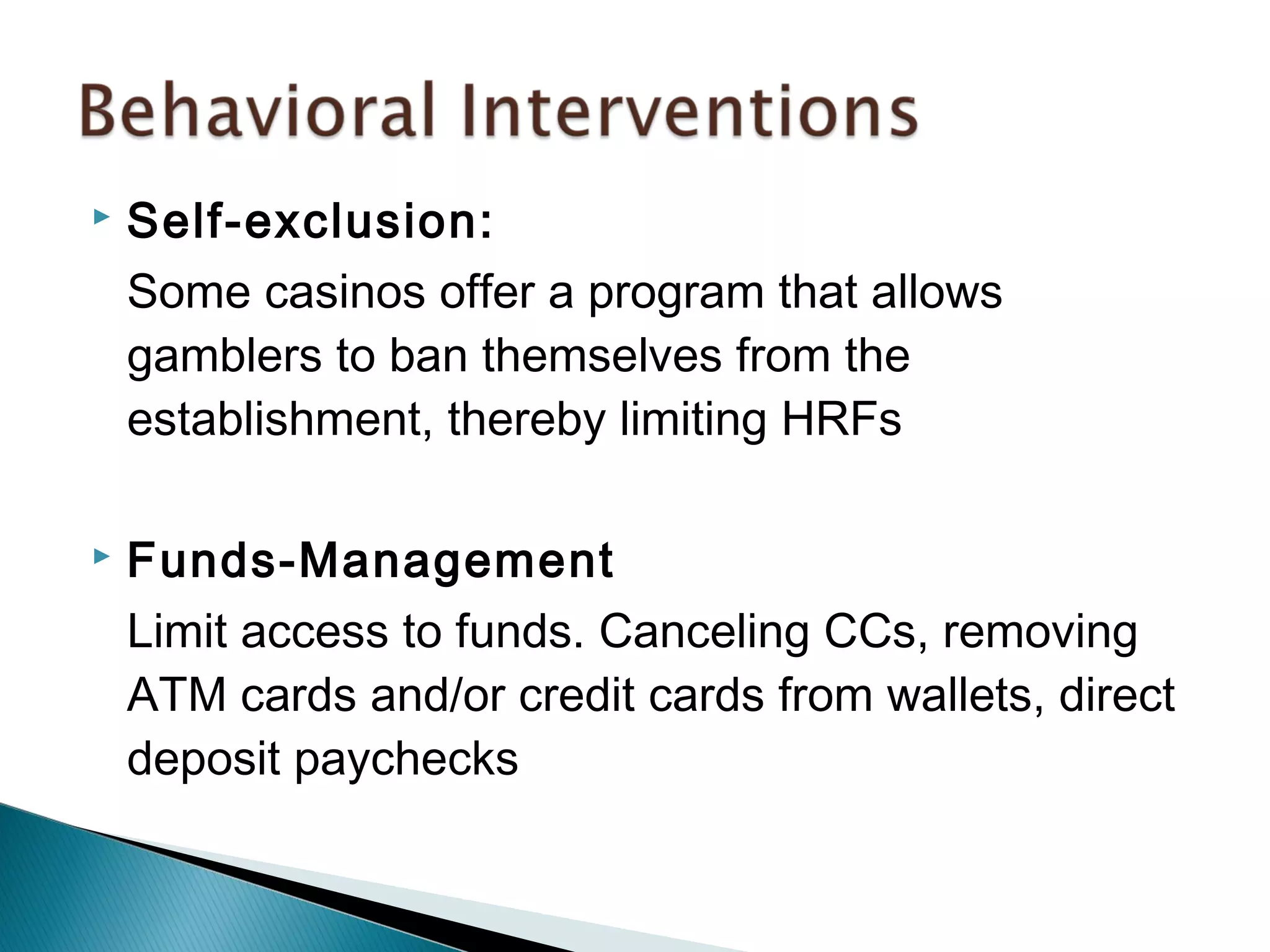 Self-exclusion: 
Some casinos offer a program that allows 
gamblers to ban themselves from the 
establishment, thereby limiting HRFs 
 Funds-Management 
Limit access to funds. Canceling CCs, removing 
ATM cards and/or credit cards from wallets, direct 
deposit paychecks 
 